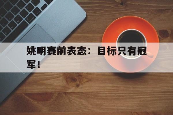 亚博官网-姚明赛前表态：目标只有冠军！