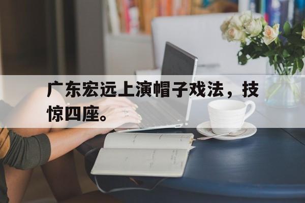 亚博体育平台-广东宏远上演帽子戏法，技惊四座。