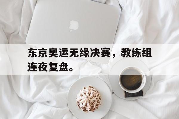 亚博官网-东京奥运无缘决赛，教练组连夜复盘。
