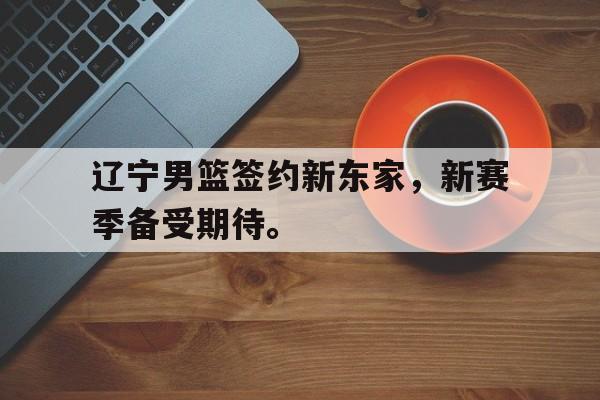 亚博中国官网-辽宁男篮签约新东家，新赛季备受期待。