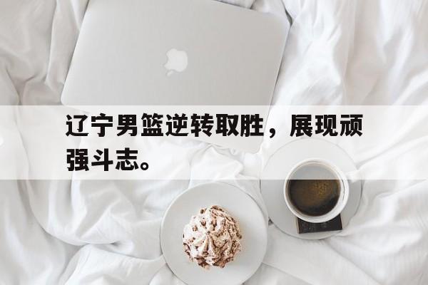 亚博游戏官网-辽宁男篮逆转取胜，展现顽强斗志。