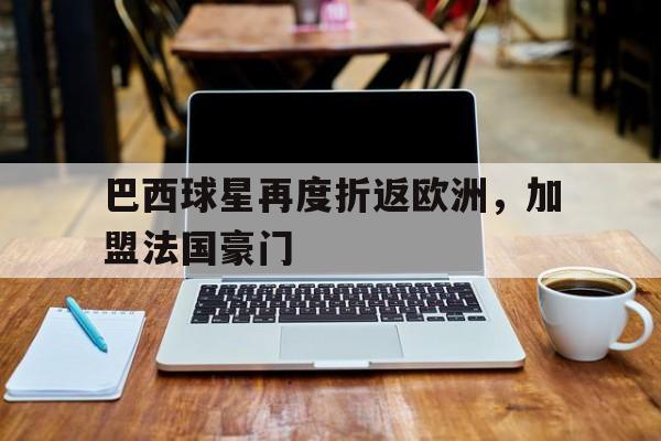 巴西球星再度折返欧洲，加盟法国豪门